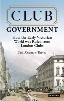 Club Government : How the Early Victorian World Was Ruled from London Clubs