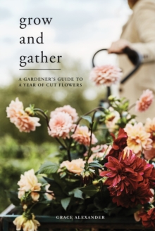 Grow and Gather : A Gardener's Guide to a Year of Cut Flowers