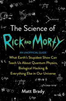 The Science of Rick and Morty : What Earths Stupidest Show Can Teach Us About Quantum Physics, Biological Hacking and Everything Else In Our Universe (An Unofficial Guide)