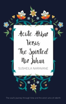 Acute Akbar Versus The Spirited Nur Jahan : The Soul's Journey Through Time and the Who's Who of Rebirth