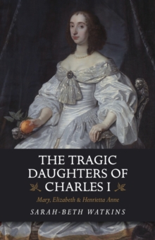 The Tragic Daughters of Charles I : Mary, Elizabeth & Henrietta Anne