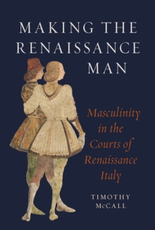 Making The Renaissance Man : Masculinity In The Courts Of Renaissance Italy