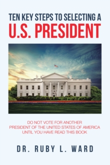 Ten Key Steps to Selecting a U.S. President : Do Not Vote for Another President of the United States of America Until You Have Read This Book