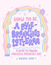 How to Be a Rule-Breaking Letterer : A Guide to Making Perfectly Imperfect Art