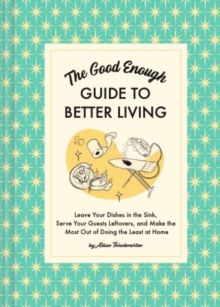 The Good Enough Guide to Better Living : Leave Your Dishes in the Sink, Serve Your Guests Leftovers, and Make the Most Out of Doing the Least at Home