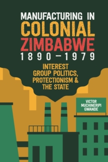 Manufacturing in Colonial Zimbabwe, 1890-1979 : Interest Group Politics, Protectionism & the State