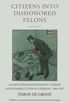 Citizens into Dishonored Felons : Felony Disenfranchisement, Honor, and Rehabilitation in Germany, 1806-1933