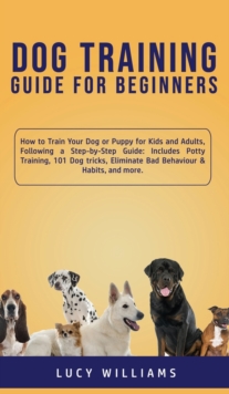 Dog Training Guide for Beginners : How to Train Your Dog or Puppy for Kids and Adults, Following a Step-by-Step Guide: Includes Potty Training, 101 Dog tricks, Eliminate Bad Behaviour & Habits, and mo