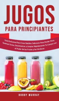 Jugos Para Principiantes : Guia Exclusiva para Crear Batidos Sabrosos para Perder Peso, Quemar Grasa, Desintoxicar y Limpiar Rapidamente Tu Cuerpo con el Poder de las Frutas y las Verduras