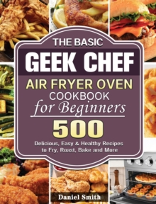 The Basic Geek Chef Air Fryer Oven Cookbook for Beginners : 500 Delicious, Easy & Healthy Recipes to Fry, Roast, Bake and More