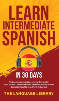 Learn Intermediate Spanish In 30 Days : The Beginners Language Learning Accelerator- Short Stories, Common Phrases, Grammar, Conversations, Essential Travel Terms& Words In Context