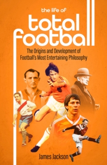 The Life of Total Football : The Origins and Development of Football's Most Entertaining Philosophy