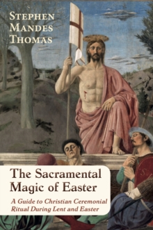 The Sacramental Magic of Easter : A Guide to Christian Ceremonial Ritual During Lent and Easter