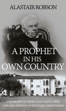 A Prophet in His Own Country : A Biography of Henry Lilley Smith, MRCS, (1788-1859), Surgeon, of Southam, Warwickshire