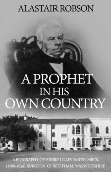 A Prophet in His Own Country : A Biography of Henry Lilley Smith, MRCS, (1788-1859), Surgeon, of Southam, Warwickshire