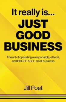 It Really Is Just Good Business : The art of operating a responsible, ethical, AND PROFITABLE small business