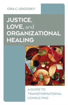 Justice, Love, And Organizational Healing : A Guide To Transformational Consulting