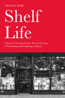 Shelf Life : A Journey Through The Past, Present & Future Of Bookselling And Publishing In Britain