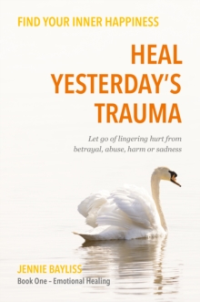 Heal Yesterdays Trauma : Let go of lingering hurt from betrayal, abuse, harm and grief