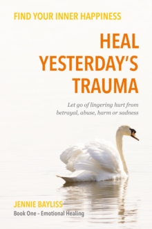 Heal Yesterday's Trauma : Let go of lingering hurt from betrayal, abuse, harm and grief