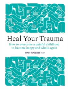 Heal Your Trauma : How to Overcome a Painful Childhood to Become Happy and Whole Again