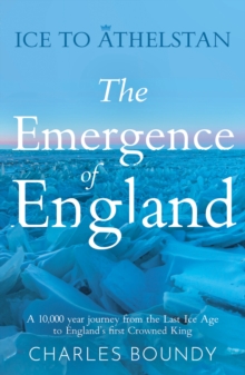 Ice to Athelstan  The Emergence of England : A 10,000 year journey from the Last Ice Age to Englands first Crowned King