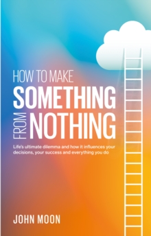 How to Make Something From Nothing : Lifes ultimate dilemma and how it influences your decisions, your success and everything you do