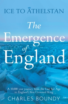 Ice to Athelstan - The Emergence of England : A 10,000 year journey from the Last Ice Age to England's first Crowned King