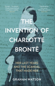 The Invention of Charlotte Bronte : Her Last Years and the Scandal That Made Her