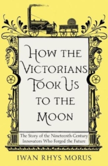 How the Victorians Took Us to the Moon : The Story of the Nineteenth-Century Innovators Who Forged the Future