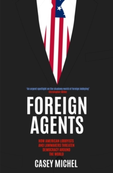 Foreign Agents : How American Lobbyists and Lawmakers Threaten Democracy Around the World