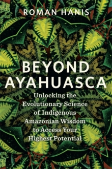 Beyond Ayahuasca : Unlocking the Evolutionary Science of Indigenous Amazonian Wisdom to Access Your Highest Potential