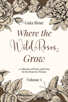 Where The Wild Roses Grow : Poetry and Prose for a Woman's Heart - VOLUME I