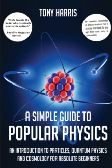 A SIMPLE GUIDE TO POPULAR PHYSICS : AN INTRODUCTION TO PARTICLES, QUANTUM PHYSICSAND COSMOLOGY FOR ABSOLUTE BEGINNERS