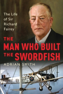 The Man Who Built the Swordfish : The Life of Sir Richard Fairey, 1887-1956