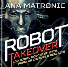 Robot Takeover : 100 Iconic Robots of Myth, Popular Culture & Real Life