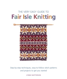 The Very Easy Guide to Fair Isle Knitting : Step-By-Step Techniques, Easy-to-Follow Stitch Patterns, and Projects to Get You Started