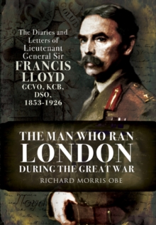 The Man Who Ran London During the Great War : The Diaries and Letters of Lieutenant General Sir Francis Lloyd, GCVO, KCB, DSO, 1853-1926