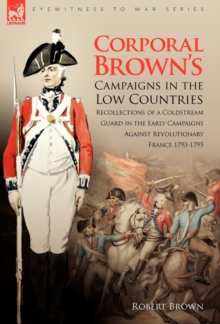 Corporal Brown's Campaigns in the Low Countries : Recollections of a Coldstream Guard in the Early Campaigns Against Revolutionary France 1793-1795