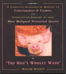 The Hog's Wholey Wash : A Complete Allegorical Manual on Consciousness and Cosmos, with Vindication Sublime of That Most Maligned Terrestrial Species