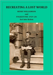 Recreating A Lost World: Henry Williamson And Folkestone 1919-20: Fact Into Fiction : Henry Williamson Collections, #18