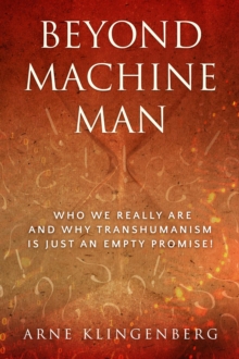 Beyond Machine Man : Who we really are and why Transhumanism is just an empty promise!