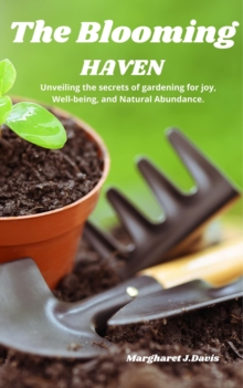 The Blooming Haven : Unveiling the Secrets of Gardening for Joy, Well-Being  and Natural Abundance