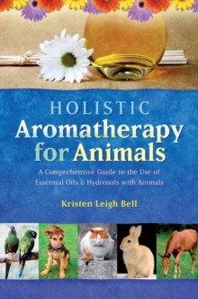 Holistic Aromatherapy for Animals : A Comprehensive Guide to the Use of Essential Oils & Hydrosols with Animals