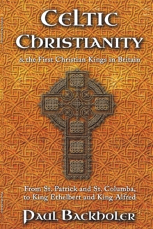 Celtic Christianity And The First Christian Kings In Britain: From Saint Patrick And St. Columba, To King Ethelbert And King Alfred