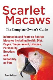 Scarlet Macaws, Information and Facts on Scarlet Macaws, The Complete Owner's Guide including Breeding, Lifespan, Personality, Cages, Temperament, Diet and Keeping them as Pets