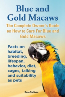 Blue and Gold Macaws, The Complete Owner's Guide on How to Care for Blue and Yellow Macaws, Facts on Habitat, Breeding, Lifespan, Behavior, Diet, Cages, Talking and Suitability as Pets