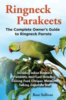 Ringneck Parakeets, The Complete Owner's Guide to Ringneck Parrots Including Indian Ringneck Parakeets, their Care, Breeding, Training, Food, Lifespan, Mutations, Talking, Cages and Diet