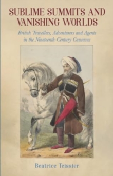 Sublime Summits and Vanishing Worlds : British Travellers, Adventurers and Agents in the Nineteenth-Century Caucasus