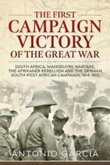 The First Campaign Victory of the Great War : South Africa, Manoeuvre Warfare, the Afrikaner Rebellion and the German South West African Campaign, 1914-1915.